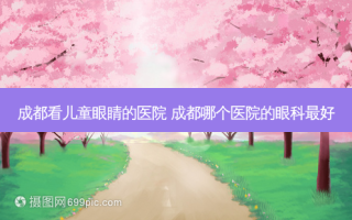 成都看儿童眼睛的医院 成都哪个医院的眼科好