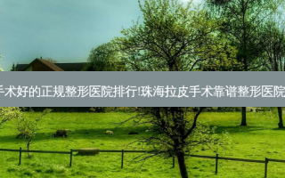 珠海拉皮手术好的正规整形医院排行!珠海拉皮手术靠谱整形医院前5家名单