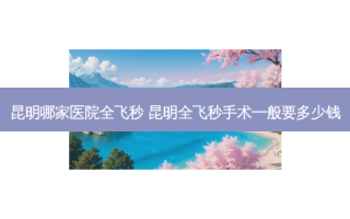昆明哪家医院全飞秒 昆明全飞秒手术一般要多少钱