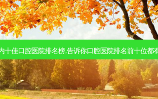 国内十佳口腔医院排名榜,告诉你口腔医院排名前十位都有谁