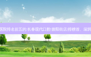 国内口腔外科口腔医院排名前五的:长春现代口腔(普阳街店)排榜首、深圳瑞奥口腔诊所第二!