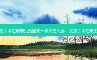 去痣手术疤痕增生凸起来一块肉怎么办，去痣手术疤痕图片