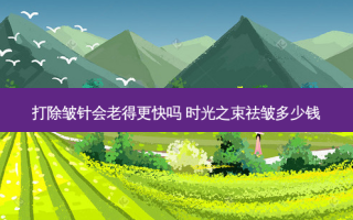 打除皱针会老得更快吗 时光之束祛皱多少钱