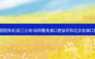 2023国内十大牙科医院排名|前三公布!深圳雅美康口腔诊所和北京齿康口腔(天通苑店)哪个好?
