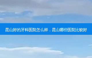 昆山好的牙科医院怎么样，昆山哪些医院比较好