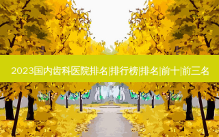 2023国内齿科医院排名|排行榜|排名|前十|前三名