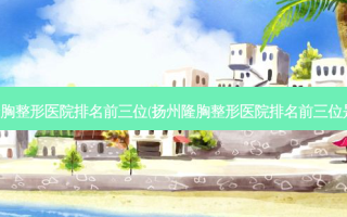 扬州隆胸整形医院排名前三位(扬州隆胸整形医院排名前三位是哪里)