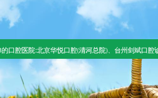国内排名前3的口腔医院:北京华悦口腔(清河总院)、台州剑斌口腔诊所上榜多年