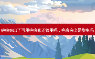 疤痕突出了再用疤痕膏还管用吗，疤痕突出是增生吗