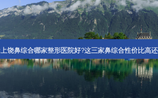请问:上饶鼻综合哪家整形医院好?这三家鼻综合性价比高还正规!