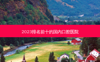 2023排名前十的国内口腔医院
