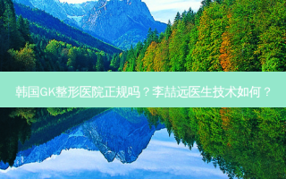 韩国GK整形医院正规吗？李喆远医生技术如何？