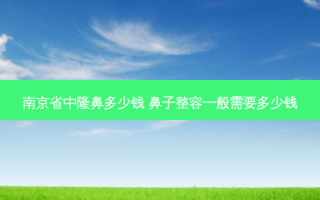 南京省中隆鼻多少钱 鼻子整容一般需要多少钱