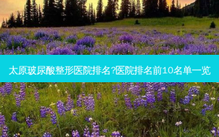 太原玻尿酸整形医院排名?医院排名前10名单一览