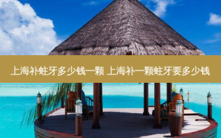 上海补蛀牙多少钱一颗 上海补一颗蛀牙要多少钱