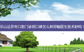 乐山达芬奇口腔门诊部口碑怎么样邱畅医生技术好吗？