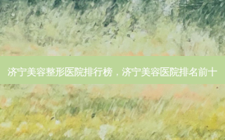 济宁美容整形医院排行榜，济宁美容医院排名前十