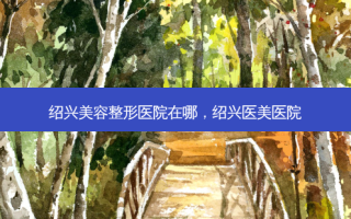绍兴美容整形医院在哪，绍兴医美医院