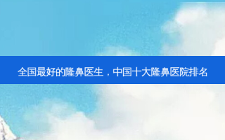 全国 *** 好的隆鼻医生，中国十大隆鼻医院排名