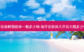 牙齿做树脂嵌体一般多少钱 做牙齿嵌体大牙齿大概多少钱