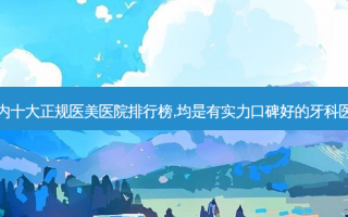 国内十大正规医美医院排行榜,均是有实力口碑好的牙科医院