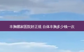丰胸哪家医院好正规 自体丰胸多少钱一次