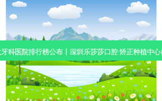 2023国内十大牙科医院排行榜公布丨深圳乐莎莎口腔·矫正种植中心(横岗分店)第一