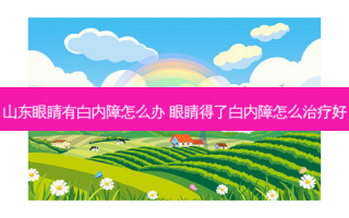 山东眼睛有白内障怎么办 眼睛得了白内障怎么好