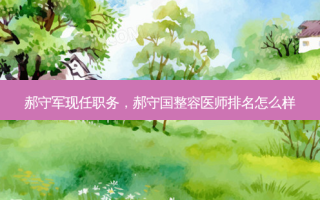 郝守军现任职务，郝守国整容医师排名怎么样