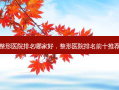 整形医院排名哪家好，整形医院排名前十推荐