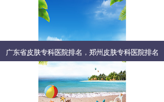广东省皮肤专科医院排名，郑州皮肤专科医院排名