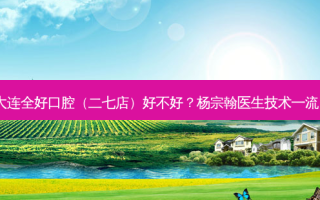大连全好口腔（二七店）好不好？杨宗翰医生技术！