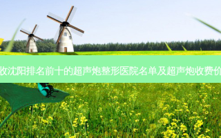 请查收沈阳排名前十的超声炮整形医院名单及超声炮收费价目表