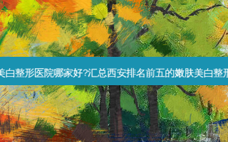 西安嫩肤美白整形医院哪家好?汇总西安排名前五的嫩肤美白整形医院名单