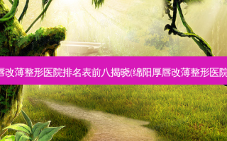 绵阳厚唇改薄整形医院排名表前八揭晓(绵阳厚唇改薄整形医院排行榜)