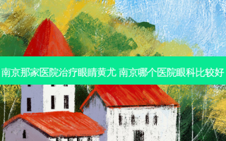 南京那家医院眼睛黄尤 南京哪个医院眼科比较好