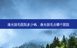 激光脱毛医院多少钱，激光脱毛去哪个医院