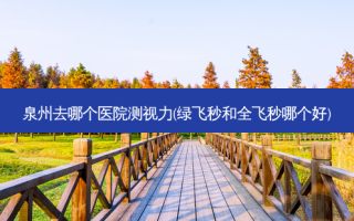 泉州去哪个医院测视力(绿飞秒和全飞秒哪个好)