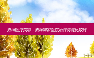 威海医疗美容，威海哪家医院治疗痔疮比较好