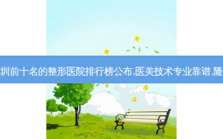 深圳前十名的整形医院排行榜公布,医美技术专业靠谱,隆胸