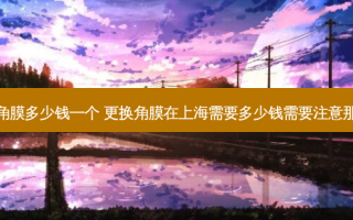 上海眼角膜多少钱一个 更换角膜在上海需要多少钱需要注意那些事项