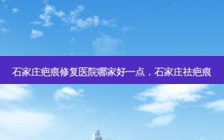 石家庄疤痕修复医院哪家好一点，石家庄祛疤痕