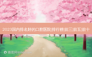 2023国内排名好的口腔医院|排行榜|前三|前五|前十