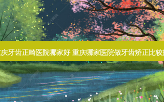 重庆牙齿正畸医院哪家好 重庆哪家医院做牙齿矫正比较好