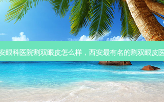 西安眼科医院割双眼皮怎么样，西安 *** 有名的割双眼皮医生