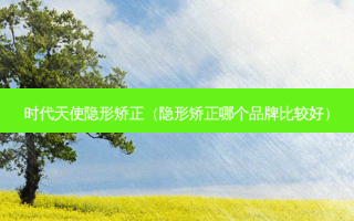 时代天使隐形矫正（隐形矫正哪个品牌比较好）