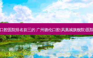 国内口腔医院排名前三的 广州德伦口腔(凤凰城旗舰院)医院上榜