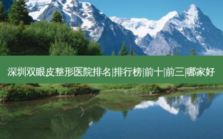 深圳双眼皮整形医院排名|排行榜|前十|前三|哪家好