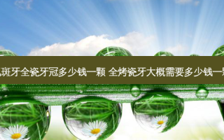 氟斑牙全瓷牙冠多少钱一颗 全烤瓷牙大概需要多少钱一颗