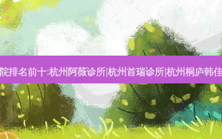 杭州祛痣整形医院排名前十:杭州阿薇诊所|杭州首瑞诊所|杭州桐庐韩佳门诊部排名前三